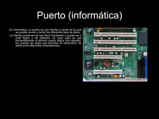 Puerto (informática)
En informática, un puerto es una interfaz a través de la cual
se pueden enviar y recibir los diferentes tipos de datos.
La interfaz puede ser de tipo física (hardware) o puede ser a
nivel lógico o de software, en cuyo caso se usa
frecuentemente el término puerto lógico (por ejemplo,
los puertos de redes que permiten la transmisión de
datos entre diferentes computadoras).
 