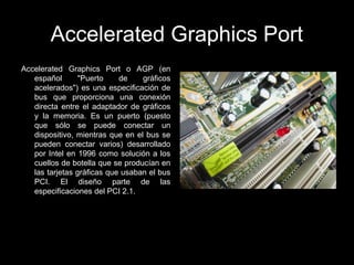 Accelerated Graphics Port
Accelerated Graphics Port o AGP (en
español "Puerto de gráficos
acelerados") es una especificación de
bus que proporciona una conexión
directa entre el adaptador de gráficos
y la memoria. Es un puerto (puesto
que sólo se puede conectar un
dispositivo, mientras que en el bus se
pueden conectar varios) desarrollado
por Intel en 1996 como solución a los
cuellos de botella que se producían en
las tarjetas gráficas que usaban el bus
PCI. El diseño parte de las
especificaciones del PCI 2.1.
 