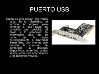 PUERTO USB
puerto es una noción con varios
usos. En la informática, el
término se emplea para
nombrar a una clase de
conexión que posibilita el
envío y la recepción de
información. USB, por su
parte, es la sigla
correspondiente a Universal
Serial Bus, una interfaz que
permite la conexión de
periféricos a diversos
dispositivos, entre los cuales
se encuentran los ordenadores
y los teléfonos móviles.
 