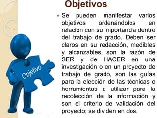 Objetivos
 Se pueden manifestar varios
objetivos ordenándolos en
relación con su importancia dentro
del trabajo de grado. Deben ser
claros en su redacción, medibles
y alcanzables, son la razón de
SER y de HACER en una
investigación o en un proyecto de
trabajo de grado, son las guías
para la elección de las técnicas o
herramientas a utilizar para la
recolección de la información y
son el criterio de validación del
proyecto; se dividen en dos.
 