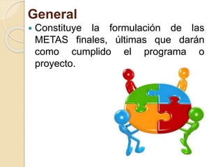 General
 Constituye la formulación de las
METAS finales, últimas que darán
como cumplido el programa o
proyecto.
 