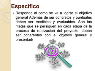 Específico
 Responde al como se va a lograr el objetivo
general Además de ser concretos y puntuales
deben ser medibles y evaluables. Son las
metas que se persiguen en cada etapa de la
proceso de realización del proyecto, deben
ser coherentes con el objetivo general y
presentados en orden del proceso.
 