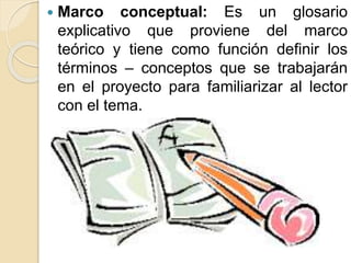  Marco conceptual: Es un glosario
explicativo que proviene del marco
teórico y tiene como función definir los
términos – conceptos que se trabajarán
en el proyecto para familiarizar al lector
con el tema.
 
