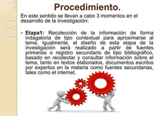 Procedimiento.
En este sentido se llevan a cabo 3 momentos en el
desarrollo de la investigación:
 Etapa1: Recolección de la información de forma
indagatoria de tipo contextual para aproximarse al
tema. Igualmente, el diseño de esta etapa de la
investigación será realizado a partir de fuentes
primarias o registro secundario de tipo bibliográfico,
basado en recolectar y consultar información sobre el
tema, tanto en textos elaborados, documentos escritos
por expertos en la materia como fuentes secundarias,
tales como el internet.
 