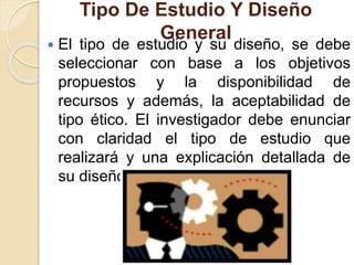 Tipo De Estudio Y Diseño
General
 El tipo de estudio y su diseño, se debe
seleccionar con base a los objetivos
propuestos y la disponibilidad de
recursos y además, la aceptabilidad de
tipo ético. El investigador debe enunciar
con claridad el tipo de estudio que
realizará y una explicación detallada de
su diseño.
 