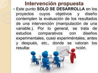 Intervención propuesta
 Este punto SOLO SE DESARROLLA en los
proyectos cuyos objetivos y diseño
contemplen la evaluación de los resultados
de una intervención (manipulación de una
variable.). Por lo general, se trata de
estudios comparativos con diseños
experimentales, cuasi experiméntales, antes
y después, etc., donde se valoran los
resultados atribuibles a la intervención.
 