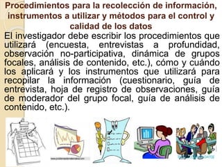 Procedimientos para la recolección de información,
instrumentos a utilizar y métodos para el control y
calidad de los datos
El investigador debe escribir los procedimientos que
utilizará (encuesta, entrevistas a profundidad,
observación no-participativa, dinámica de grupos
focales, análisis de contenido, etc.), cómo y cuándo
los aplicará y los instrumentos que utilizará para
recopilar la información (cuestionario, guía de
entrevista, hoja de registro de observaciones, guía
de moderador del grupo focal, guía de análisis de
contenido, etc.).
 
