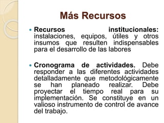 Más Recursos
 Recursos institucionales:
instalaciones, equipos, útiles y otros
insumos que resulten indispensables
para el desarrollo de las labores
 Cronograma de actividades. Debe
responder a las diferentes actividades
detalladamente que metodológicamente
se han planeado realizar. Debe
proyectar el tiempo real para su
implementación. Se constituye en un
valioso instrumento de control de avance
del trabajo.
 