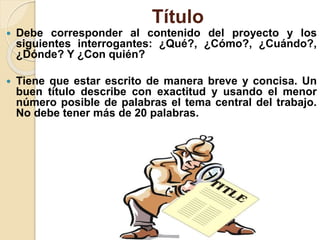 Título
 Debe corresponder al contenido del proyecto y los
siguientes interrogantes: ¿Qué?, ¿Cómo?, ¿Cuándo?,
¿Dónde? Y ¿Con quién?
 Tiene que estar escrito de manera breve y concisa. Un
buen título describe con exactitud y usando el menor
número posible de palabras el tema central del trabajo.
No debe tener más de 20 palabras.
 