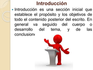 Introducción
 Introducción es una sección inicial que
establece el propósito y los objetivos de
todo el contenido posterior del escrito. En
general va seguido del cuerpo o
desarrollo del tema, y de las
conclusiones.
 