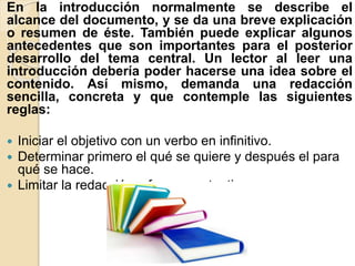 En la introducción normalmente se describe el
alcance del documento, y se da una breve explicación
o resumen de éste. También puede explicar algunos
antecedentes que son importantes para el posterior
desarrollo del tema central. Un lector al leer una
introducción debería poder hacerse una idea sobre el
contenido. Así mismo, demanda una redacción
sencilla, concreta y que contemple las siguientes
reglas:
 Iniciar el objetivo con un verbo en infinitivo.
 Determinar primero el qué se quiere y después el para
qué se hace.
 Limitar la redacción a frases sustantivas.
 