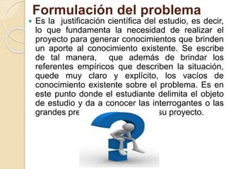 Formulación del problema
 Es la justificación científica del estudio, es decir,
lo que fundamenta la necesidad de realizar el
proyecto para generar conocimientos que brinden
un aporte al conocimiento existente. Se escribe
de tal manera, que además de brindar los
referentes empíricos que describen la situación,
quede muy claro y explícito, los vacíos de
conocimiento existente sobre el problema. Es en
este punto donde el estudiante delimita el objeto
de estudio y da a conocer las interrogantes o las
grandes preguntas que orientan su proyecto.
 