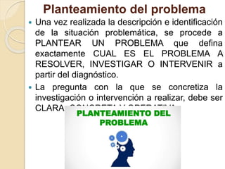 Planteamiento del problema
 Una vez realizada la descripción e identificación
de la situación problemática, se procede a
PLANTEAR UN PROBLEMA que defina
exactamente CUAL ES EL PROBLEMA A
RESOLVER, INVESTIGAR O INTERVENIR a
partir del diagnóstico.
 La pregunta con la que se concretiza la
investigación o intervención a realizar, debe ser
CLARA, CONCRETA Y OPERATIVA.
 
