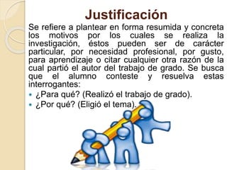 Justificación
Se refiere a plantear en forma resumida y concreta
los motivos por los cuales se realiza la
investigación, éstos pueden ser de carácter
particular, por necesidad profesional, por gusto,
para aprendizaje o citar cualquier otra razón de la
cual partió el autor del trabajo de grado. Se busca
que el alumno conteste y resuelva estas
interrogantes:
 ¿Para qué? (Realizó el trabajo de grado).
 ¿Por qué? (Eligió el tema).
 