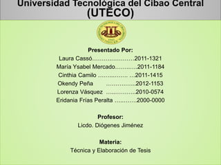 Universidad Tecnológica del Cibao Central
(UTECO)
Presentado Por:
Laura Cassó……….…………2011-1321
María Ysabel Mercado……..….2011-1184
Cinthia Camilo ……...……. …2011-1415
Okendy Peña ……….…...2012-1153
Lorenza Vásquez …..………..2010-0574
Eridania Frías Peralta …..…….2000-0000
Profesor:
Licdo. Diógenes Jiménez
Materia:
Técnica y Elaboración de Tesis
 