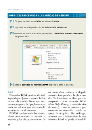 Colección: Dr. Max Express • Título: Cómo actualizar la PC • Número: 9
12
CÓMO ACTUALIZAR LA PC
PXP 01 | EL PROCESADOR Y LA CANTIDAD DE MEMORIA …
[1] Diríjase hacia el icono Mi PC en el menú Inicio.
[2] Haga clic en el hipervínculo Ver información del sistema.
[3] Observe los datos acerca del procesador: fabricante, modelo y velocidad
del procesador.
[4] Note la cantidad de memoria RAM disponible para el sistema.
BIOS
El nombre BIOS proviene de Basic
Input/Ouput System o sistema básico
de entrada y salida. No es otra cosa
que un programa de tipo firmware, es
decir, un software que interactúa di-
rectamente con el hardware.
El BIOS contiene todas las instruc-
ciones para controlar el teclado, el
monitor y los discos, entre otros. Se
encuentra almacenado en un chip de
memoria incorporado a la placa ma-
dre. Erróneamente, se dice que co-
rresponde a una memoria ROM
(Read Only Memory, o memoria sólo
de lectura), la cual se caracteriza por
conservar su contenido cuando se
apaga la máquina. Sin embargo,
mientras que la información de una
memoria ROM no puede ser modifi-
01-DMEx ACTUALIZAR.qxd 8/9/05 16:20 Page 12
 