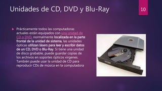 Unidades de CD, DVD y Blu-Ray
 Prácticamente todos las computadoras
actuales están equipados con una unidad de
CD o DVD, normalmente localizada en la parte
frontal de la unidad de sistema, las unidades
ópticas utilizan lásers para leer y escribir datos
de un CD, DVD o Blu-Ray. Si tiene una unidad
de disco grabable, puede guardar copias de
los archivos en soportes ópticos vírgenes.
También puede usar la unidad de CD para
reproducir CDs de música en la computadora
10
 