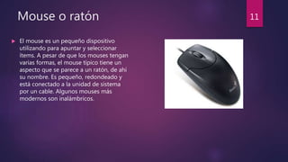 Mouse o ratón
 El mouse es un pequeño dispositivo
utilizando para apuntar y seleccionar
ítems. A pesar de que los mouses tengan
varias formas, el mouse típico tiene un
aspecto que se parece a un ratón, de ahí
su nombre. Es pequeño, redondeado y
está conectado a la unidad de sistema
por un cable. Algunos mouses más
modernos son inalámbricos.
11
 