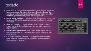 teclado
 El teclado es principalmente utilizado para escribir textos en
la computadora. Tal como el teclado de una máquina de
escribir, el teclado de la computadora tiene teclas con letras y
números, pero también posee teclas especiales:
 Las teclas de función, localizadas en la línea superior, efectúan
funciones diferentes dependiendo del modo en el que son
utilizadas.
 El teclado numérico, localizado en el lado derecho de la
mayor parte de los teclados, permite introducir números
rápidamente.
 Las teclas de navegación, tales como las teclas de flecha,
permiten cambiar el posicionamiento en un documento o
página web.
 Cabe destacar que también se puede utilizar el teclado
para efectuar muchas de las funciones que se pueden
efectuar con el mouse.
12
 