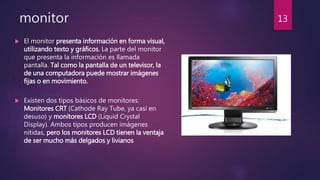 monitor
 El monitor presenta información en forma visual,
utilizando texto y gráficos. La parte del monitor
que presenta la información es llamada
pantalla. Tal como la pantalla de un televisor, la
de una computadora puede mostrar imágenes
fijas o en movimiento.
 Existen dos tipos básicos de monitores:
Monitores CRT (Cathode Ray Tube, ya casi en
desuso) y monitores LCD (Liquid Crystal
Display). Ambos tipos producen imágenes
nítidas, pero los monitores LCD tienen la ventaja
de ser mucho más delgados y livianos
13
 