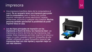 impresora
 Una impresora transfiere datos de la computadora al
papel. No es necesario tener una impresora para poder
usar la computadora, pero si tienes una, podrás
imprimir mensajes de correo electrónico, tarjetas,
invitaciones, anuncios y cualquier otro material. Muchas
personas también aprovechan la posibilidad de poder
imprimir fotos en casa.
 Los dos tipos principales de impresión son las
impresoras a chorro de tinta y las impresoras láser. Las
impresoras a chorro de tinta son las impresoras más
usadas. Estas impresoras permiten imprimir en blanco y
negro o a color y pueden imprimir fotografías de alta
calidad, utilizando un papel fotográfico especial. Las
impresoras láser son más rápidas y soportan mejor un
uso más intensivo.
14
 