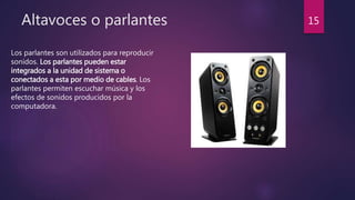 Altavoces o parlantes
Los parlantes son utilizados para reproducir
sonidos. Los parlantes pueden estar
integrados a la unidad de sistema o
conectados a esta por medio de cables. Los
parlantes permiten escuchar música y los
efectos de sonidos producidos por la
computadora.
15
 