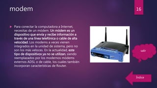 modem
 Para conectar la computadora a Internet,
necesitas de un módem. Un módem es un
dispositivo que envía y recibe información a
través de una línea telefónica o cable de alta
velocidad. Los modems a veces vienen
integrados en la unidad de sistema, pero no
son los más veloces. En la actualidad, este
tipo de dispositivos ya no se utilizan, siendo
reemplazados por los modernos módems
externos ADSL o de cable, los cuales también
incorporan características de Router.
16
Índice
salir
 