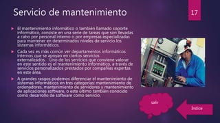 Servicio de mantenimiento
 El mantenimiento informático o también llamado soporte
informático, consiste en una serie de tareas que son llevadas
a cabo por personal interno o por empresas especializadas
para mantener en determinados niveles de servicio los
sistemas informáticos.
 Cada vez es más común ver departamentos informáticos
internos que se apoyan en ciertos servicios
externalizados. Uno de los servicios que conviene valorar
en este sentido es el mantenimiento informático, a través de
servicios personalizados prestados por compañías expertas
en este área.
 A grandes rasgos podemos diferenciar el mantenimiento de
sistemas informáticos en tres categorías: mantenimiento de
ordenadores, mantenimiento de servidores y mantenimiento
de aplicaciones software, o este último también conocido
como desarrollo de software como servicio.
17
Índice
salir
 