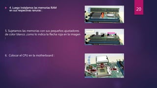  4. Luego instalamos las memorias RAM
en sus respectivas ranuras :
5. Sujetamos las memorias con sus pequeños ajustadores
de color blanco ,como lo indica la flecha roja en la imagen
:
6. Colocar el CPU en la motherboard :
20
 