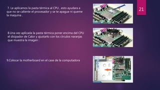 7. Le aplicamos la pasta térmica al CPU , esto ayudara a
que no se caliente el procesador y se te apague ni queme
la maquina .
8.Una vez aplicada la pasta térmica poner encima del CPU
el disipador de Calor y ajustarlo con los círculos naranjas
que muestra la imagen :
9.Colocar la motherboard en el case de la computadora
21
 