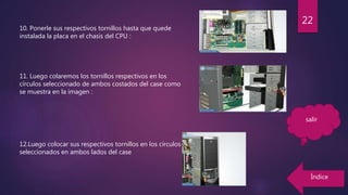 10. Ponerle sus respectivos tornillos hasta que quede
instalada la placa en el chasis del CPU :
11. Luego colaremos los tornillos respectivos en los
círculos seleccionado de ambos costados del case como
se muestra en la imagen :
12.Luego colocar sus respectivos tornillos en los círculos
seleccionados en ambos lados del case
22
Índice
salir
 
