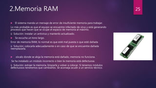 2.Memoria RAM
 El sistema manda un mensaje de error de insuficiente memoria para trabajar.
Lo más probable es que el equipo se encuentre infectado de virus y está generando
procesos que hacen que se ocupe el espacio de memoria al máximo.
ü Solución: instalar un antivirus y mantenlo actualizado.
 Se escucha un tono largo.
Error de memoria RAM, lo normal es que esté mal puesta o que esté dañada
ü Solución: colocarla adecuadamente o en caso de que se encuentre dañada
reemplazarla.
 zócalo donde se aloja la memoria está dañado, memoria no funciona.
Se ha instalado un módulo incorrecto o bien la memoria está defectuosa.
ü Solución: extraer la memoria, limpiarla y volver a colocar. Si tenemos módulos
defectuosos tendremos que cambiarlos. Se aconseja acudir a un servicio técnico.
25
 