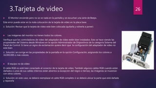 3.Tarjeta de video
 El Monitor enciende pero no se ve nada en la pantalla y se escuchan una serie de Beeps.
Este error puede estar en la mala colocación de la tarjeta de video en la placa base.
ü Solución: Revisar que la tarjeta de video este bien colocada (quitarla y volverla a poner)
 Las imágenes del monitor no tienen todos los colores.
Verifique que los controladores de video del adaptador de video estén bien instalados. Esto se hace viendo las
propiedades del Sistema desde Windows en la opción Administrador de Dispositivos de la categoría Sistema del
Panel de Control. Si tiene un signo de exclamación quiere decir que la configuración del adaptador de video no
está bien
ü Solución: se corrige en las propiedades de la pantalla en la opción Configuración, asignando los colores a
16.000.000 o más colores.
 El equipo no da video
El cable RGB no esté bien conectado al conector de la tarjeta de video. También algunos cables RGB cuando están
dañados o unos de sus cables internos están abiertos (a excepción del negro o tierras), las imágenes se muestran
con otros colores.
ü Solución: en este caso, se deberá reemplazar el cable RGB completo ó se deberá ubicar la parte que está dañada
y repararla
26
 