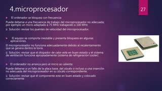 4.microprocesador
 El ordenador se bloquea con frecuencia:
Puede deberse a una frecuencia de trabajo del microprocesador no adecuada;
por ejemplo un micro adaptado a 75 MHz trabajando a 100 MHz
ü Solución: revisar los puentes de velocidad del microprocesador.
 El equipo se comporta inestable y presenta bloqueos en algunas
aplicaciones.
El microprocesador no funciona adecuadamente debido al recalentamiento
que se genera dentro la torre.
ü Solución: revisar que el disipador de calor este en buen estado y el sistema
de ventilación funcione apropiadamente (sistema de refrigeración cooler)
 El ordenador no arranca pero el micro se calienta:
Puede deberse a un fallo de la placa base, del zócalo o incluso a una inserción
no adecuada del microprocesador en su zócalo correspondiente.
ü Solución: revisar que el componente este en buen estado y colocado
correctamente.
27
 