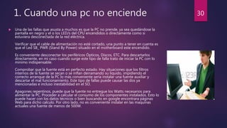 1. Cuando una pc no enciende
 Una de las fallas que asusta a muchos es que la PC no prende, ya sea quedándose la
pantalla en negro y el o los LED/s del CPU encendidos o directamente como si
estuviera desconectada de la red eléctrica.
Verificar que el cable de alimentación no esté cortado, una punto a tener en cuenta es
que el Led SB_ PWR (Stand By Power) situado en el motherboard este encendido.
Es conveniente desconectar los periféricos Ópticos, Discos, ETC. Para descartarlos
directamente, en mi caso cuando surge este tipo de falla trato de iniciar la PC con lo
mínimo indispensable.
Comprobar que la fuente está en perfecto estado. Hay situaciones que los filtros
internos de la fuente se secan o se inflan derramando su liquido, impidiendo el
correcto arranque de la PC lo más conveniente sería instalar una fuente auxiliar y
descartar el mal funcionamiento. Este tipo de fallas puede causar las dos ya
mencionadas e incluso inestabilidad en el SO.
Apagones repentinos, puede que la fuente no entregue los Watts necesarios para
alimentar la PC. Proceder a calcular el consumo de los componentes instalados. Esto lo
puede hacer con los datos técnicos o bien buscando en google encontrara páginas
Web para dicho calculo. Por otro lado, no es conveniente instalar en las maquinas
actuales una fuente de menos de 500W.
30
 