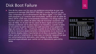 Disk Boot Failure
 Uno de los casos con los que nos podemos encontrar es que nos
aparezca el mensaje DISK BOOT FAILURE o similar figura 8, en ese
caso comprobar que la alimentación del disco rígido +12v GND +5V
esté presente y su conector bien enchufado, verificar que el cable de
datos SATA o IDE este correctamente insertado y no tenga daños, en
muchos casos los cables de datos deja de funcionar causando este
tipo de fallas. En el peor de los casos el disco rígido se encuentra
dañado pudiendo ser la placa lógica o la mecánica, cuando el daño
se encuentra la parte mecánica se suele escuchar unos golpecitos
algo así como clic, clic… continuos, cuando es en la placa lógica el
SetUp lo reconoce aleatoriamente o directamente no lo reconoce. Si
el cliente alojaba datos importantes en el disco se pueden llegar a
salvar parcial o totalmente, en este caso no intentar repararlo ya que
son extremadamente delicados, este trabajo lo debe realizar
personal especializado que cuente con un laboratorio para dicha
tarea.
31
 