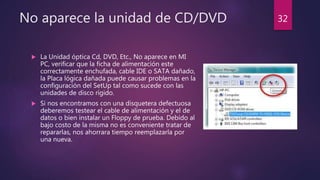 No aparece la unidad de CD/DVD
 La Unidad óptica Cd, DVD, Etc., No aparece en MI
PC, verificar que la ficha de alimentación este
correctamente enchufada, cable IDE o SATA dañado,
la Placa lógica dañada puede causar problemas en la
configuración del SetUp tal como sucede con las
unidades de disco rígido.
 Si nos encontramos con una disquetera defectuosa
deberemos testear el cable de alimentación y el de
datos o bien instalar un Floppy de prueba. Debido al
bajo costo de la misma no es conveniente tratar de
repararlas, nos ahorrara tiempo reemplazarla por
una nueva.
32
 