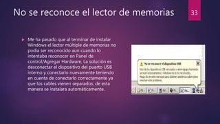 No se reconoce el lector de memorias
 Me ha pasado que al terminar de instalar
Windows el lector múltiple de memorias no
podía ser reconocido aun cuando lo
intentaba reconocer en Panel de
control/Agregar Hardware, La solución es
desconectar el dispositivo del puerto USB
interno y conectarlo nuevamente teniendo
en cuenta de conectarlo correctamente ya
que los cables vienen separados, de esta
manera se instalara automáticamente.
33
 