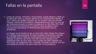 Fallas en la pantalla
 Líneas de colores, verticales u horizontales, puede deberse a fallas en
la tarjeta de video, ya sea por daños en sus componentes debido al
uso o daños por golpes, forzarla, etc. En muchos casos los clientes
intentan solucionar el problema, empeorándolo aun más. En caso de
ser Onboard proceder a instalar una placa en un Slot libre (PCI, AGP,
PCI-E) Si el funcionamiento es correcto como ya dijimos sería
conveniente reemplazar el Motherboard para evitar futuros
problemas.
La imagen en el monitor es de un solo color (Azul, Verde, Etc.) Figura
2 o cambia aleatoriamente, Se logra visualizar el escritorio y demás,
es probable que el cable de comunicación hacia el monitor este
dañado, el monitor, las fichas VGA del monitor dañada o con
soldaduras frías, en muy raros casos la placa de video dañada o la
ficha VGA con soldaduras frías o dañada. Proceder a verificar uno por
uno desde el monitor a la placa hasta dar con el problema.
34
 