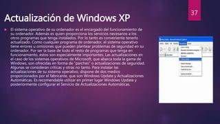 Actualización de Windows XP
 El sistema operativo de su ordenador es el encargado del funcionamiento de
su ordenador. Además es quien proporciona los servicios necesarios a los
otros programas que tenga instalados. Por lo tanto es conveniente tenerlo
actualizado. Como cualquier programa de ordenador, el sistema operativo
tiene errores u omisiones que pueden plantear problemas de seguridad en su
ordenador. Por ser la base de todo el resto de programas que tenga en
funcionamiento, estos son especialmente importantes. Las actualizaciones en
el caso de los sistemas operativos de Microsoft, que abarca toda la gama de
Windows, son ofrecidas en forma de “parches” o actualizaciones de seguridad.
Algunas se consideran críticas y otras no tanto. Para instalar las
actualizaciones de su sistema operativo, dispone de dos medios
proporcionados por el fabricante, que son Windows Update y Actualizaciones
Automáticas. Es recomendable utilizar en primer lugar Windows Update y
posteriormente configurar el Servicio de Actualizaciones Automáticas.
37
 