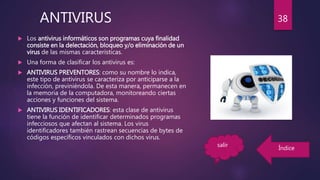  Los antivirus informáticos son programas cuya finalidad
consiste en la delectación, bloqueo y/o eliminación de un
virus de las mismas características.
 Una forma de clasificar los antivirus es:
 ANTIVIRUS PREVENTORES: como su nombre lo indica,
este tipo de antivirus se caracteriza por anticiparse a la
infección, previniéndola. De esta manera, permanecen en
la memoria de la computadora, monitoreando ciertas
acciones y funciones del sistema.
 ANTIVIRUS IDENTIFICADORES: esta clase de antivirus
tiene la función de identificar determinados programas
infecciosos que afectan al sistema. Los virus
identificadores también rastrean secuencias de bytes de
códigos específicos vinculados con dichos virus.
ANTIVIRUS 38
salir
Índice
 