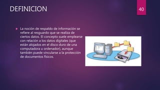 DEFINICION
 La noción de respaldo de información se
refiere al resguardo que se realiza de
ciertos datos. El concepto suele emplearse
con relación a los datos digitales (que
están alojados en el disco duro de una
computadora u ordenador), aunque
también puede vincularse a la protección
de documentos físicos.
40
 