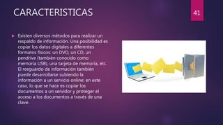 CARACTERISTICAS
 Existen diversos métodos para realizar un
respaldo de información. Una posibilidad es
copiar los datos digitales a diferentes
formatos físicos: un DVD, un CD, un
pendrive (también conocido como
memoria USB), una tarjeta de memoria, etc.
El resguardo de información también
puede desarrollarse subiendo la
información a un servicio online: en este
caso, lo que se hace es copiar los
documentos a un servidor y proteger el
acceso a los documentos a través de una
clave.
41
 