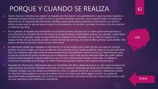 PORQUE Y CUANDO SE REALIZA
 Existen diversos métodos para realizar un respaldo de información. Una posibilidad es copiar los datos digitales a
diferentes formatos físicos: un DVD, un CD, un pendrive (también conocido como memoria USB), una tarjeta de
memoria, etc. El resguardo de información también puede desarrollarse subiendo la información a un servicio
online: en este caso, lo que se hace es copiar los documentos a un servidor y proteger el acceso a los documentos
a través de una clave.
 Por lo general, el respaldo de información es una práctica de las personas con un cierto grado de experiencia y
conocimientos en el ámbito de la informática; los programadores y diseñadores gráficos, por ejemplo, suelen tener
la costumbre de guardar copias de seguridad de sus trabajos en el ordenador y en la nube (un espacio en un
equipo remoto al cual se puede acceder a través de diversos servicios, muchos de ellos gratuitos, para obtener más
espacio del que nos provee nuestro propio disco local).
 Es importante señalar que respaldar la información no es tan simple como crear más de una copia de nuestros
archivos. En primer lugar, uno de los problemas más comunes por los cuales se pierden datos es la avería del disco
duro; no olvidemos que este medio de almacenamiento es muy delicado y tiene una vida útil relativamente corta,
ya que se compone de piezas mecánicas que se desgastan mucho más que las memorias flash (las cuales utilizan
una tecnología basada en impulsos eléctricos, por lo cual no tiene partes móviles). Dicho esto, no debemos
minimizar la importancia de escoger un medio fiable para guardar nuestros documentos más preciados.
 Respaldo de información. Además de valorar la durabilidad del disco, debemos pensar en crear varias versiones de
cada proyecto; esta técnica, llamada versionado, es muy usada en compañías de desarrollo de software, y ofrece
múltiples ventajas, que van desde la posibilidad de volver a cualquier punto de un proyecto si deseamos cambiar
de dirección, hasta superar un eventual problema físico en el disco que afecte alguna versión. Las copias de
seguridad deben complementar, por lo tanto, la práctica de crear una nueva versión de nuestros documentos cada
vez que realizamos una modificación importante.
42
salir
Índice
 