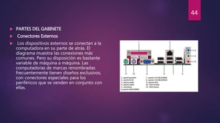  PARTES DEL GABINETE
 Conectores Externos
 Los dispositivos externos se conectan a la
computadora en su parte de atrás. El
diagrama muestra las conexiones más
comunes. Pero su disposición es bastante
variable de máquina a máquina. Las
computadoras de marcas renombradas
frecuentemente tienen diseños exclusivos,
con conectores especiales para los
periféricos que se venden en conjunto con
ellas.
44
 