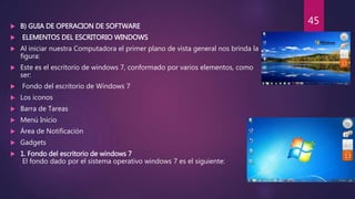  B) GUIA DE OPERACION DE SOFTWARE
 ELEMENTOS DEL ESCRITORIO WINDOWS
 Al iniciar nuestra Computadora el primer plano de vista general nos brinda la
figura:
 Este es el escritorio de windows 7, conformado por varios elementos, como
ser:
 Fondo del escritorio de Windows 7
 Los iconos
 Barra de Tareas
 Menú Inicio
 Área de Notificación
 Gadgets
 1. Fondo del escritorio de windows 7
El fondo dado por el sistema operativo windows 7 es el siguiente:
45
 