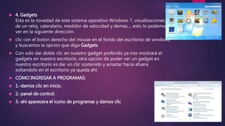  4. Gadgets
Esta es la novedad de este sistema operativo Windows 7, visualizaciones
de un reloj, calendario, medidor de velocidad y demas..., esto lo podemos
ver en la siguiente dirección:
 clic con el boton derecho del mouse en el fondo del escritorio de windows
y buscamos la opcion que diga Gadgets
 Con solo dar doble clic en nuestro gadget preferido ya nos mostrará el
gadgets en nuestro escritorio, otra opción de poder ver un gadget en
nuestro escritorio es dar un clic sostenido y arrastar hacia afuera
soltandolo en el escritorio ya queda ahi.
 COMO INGRESAR A PROGRAMAS:
 1.-damos clic en inicio.
 2.-panel de control.
 3.-ahi aparecera el icono de programas y damos clic
46
 