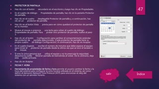  PROTECTOR DE PANTALLA
 Haz clic con el botón secundario en el escritorio y luego haz clic en Propiedades.
 En el cuadro de diálogo Propiedades de pantalla, haz clic en la pestaña Protector
de pantalla.
 Haz clic en el cuadro desplegable Protector de pantalla y, a continuación, haz
clic en un protector de pantalla.
 Haz clic en el botón Vista previa para ver cómo quedará el protector de pantalla
en tu monitor.
 Mueve el mouse o presiona una tecla para volver al cuadro de diálogo
Propiedades de pantalla. Para probar otro protector de pantalla, vuelve al paso
3.
 Haz clic en el botón Configuración para cambiar el comportamiento estándar
del protector de pantalla seleccionado. (Cada protector de pantalla tiene su
propio cuadro de diálogo Configuración). A continuación, haz clic en Aceptar.
 En el cuadro Esperar, escribe el número de minutos que debe esperar el equipo
para iniciar el protector de pantalla desde la última vez que se tocó el teclado o
el mouse.
 Si eres la única persona que utiliza el equipo y no te preocupa la seguridad,
desactiva la casilla Mostrar pantalla de bienvenida al volver. De lo contrario, deja
esta casilla activada.
 Haz clic en Aceptar.
 FECHA Y HORA
 Herramienta de propiedades de fecha y hora permite al usuario cambiar la fecha y la
hora del sistema para configurar la zona horaria utilizada en el sistema, así como
definir el demonio Network Time Protocol (NTP) para sincronizar el reloj del
sistema con un servidor horario.
47
salir Índice
 