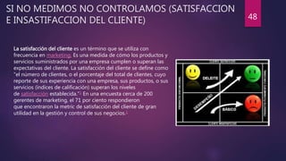 SI NO MEDIMOS NO CONTROLAMOS (SATISFACCION
E INSASTIFACCION DEL CLIENTE) 48
La satisfacción del cliente es un término que se utiliza con
frecuencia en marketing. Es una medida de cómo los productos y
servicios suministrados por una empresa cumplen o superan las
expectativas del cliente. La satisfacción del cliente se define como
"el número de clientes, o el porcentaje del total de clientes, cuyo
reporte de sus experiencia con una empresa, sus productos, o sus
servicios (índices de calificación) superan los niveles
de satisfacción establecida."1 En una encuesta cerca de 200
gerentes de marketing, el 71 por ciento respondieron
que encontraron la metric de satisfacción del cliente de gran
utilidad en la gestión y control de sus negocios.1
 