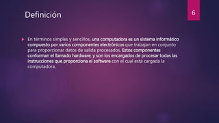  En términos simples y sencillos, una computadora es un sistema informático
compuesto por varios componentes electrónicos que trabajan en conjunto
para proporcionar datos de salida procesados. Estos componentes
conforman el llamado hardware, y son los encargados de procesar todas las
instrucciones que proporciona el software con el cual está cargada la
computadora.
Definición 6
 
